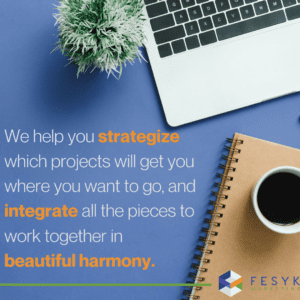 We help you strategize which projects will get you where you want to go, and integrate all the pieces to work together in beautiful harmony. 