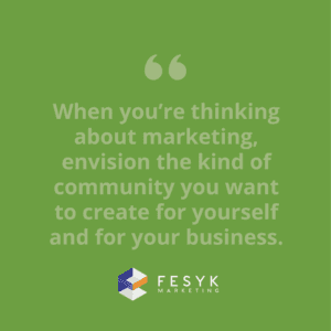 "When you’re thinking about marketing, consider envisioning the kind of community you want to create for yourself and for your business." quote, Fesyk Marketing blog